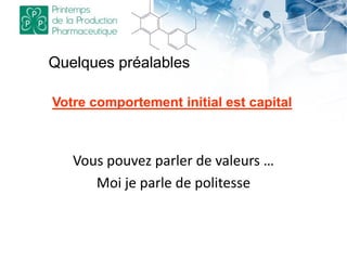 Quelques préalables
Vous pouvez parler de valeurs …
Moi je parle de politesse
Votre comportement initial est capital
 