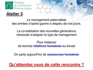 Le management paternaliste
des années d’après-guerre a disparu de nos jours.
La co-habitation des nouvelles générations
nécessite d’adapter le type de management
Pour instaurer
de bonnes relations humaines au travail
On parle aujourd’hui de ressources humaines
Atelier 3
Qu’attendez vous de cette rencontre ?
 