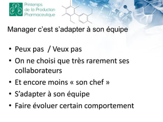 • Peux pas / Veux pas
• On ne choisi que très rarement ses
collaborateurs
• Et encore moins « son chef »
• S’adapter à son équipe
• Faire évoluer certain comportement
Manager c’est s’adapter à son équipe
 