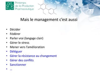 Mais le management c’est aussi
• Décider
• Fédérer
• Parler vrai (langage clair)
• Gérer le stress
• Mener vers l’amélioration
• Déléguer
• Gérer la résistance au changement
• Gérer des conflits
• Sanctionner
• …
 