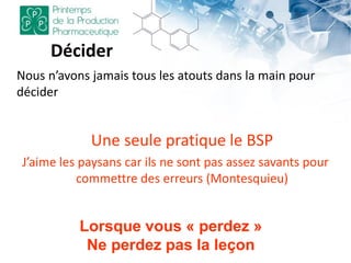 Décider
Nous n’avons jamais tous les atouts dans la main pour
décider
Une seule pratique le BSP
J’aime les paysans car ils ne sont pas assez savants pour
commettre des erreurs (Montesquieu)
Lorsque vous « perdez »
Ne perdez pas la leçon
 