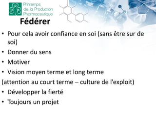Fédérer
• Pour cela avoir confiance en soi (sans être sur de
soi)
• Donner du sens
• Motiver
• Vision moyen terme et long terme
(attention au court terme – culture de l’exploit)
• Développer la fierté
• Toujours un projet
 