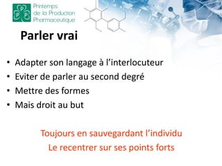 Parler vrai
• Adapter son langage à l’interlocuteur
• Eviter de parler au second degré
• Mettre des formes
• Mais droit au but
Toujours en sauvegardant l’individu
Le recentrer sur ses points forts
 