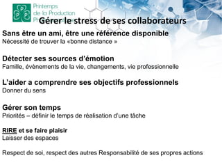 Gérer le stress de ses collaborateurs
Sans être un ami, être une référence disponible
Nécessité de trouver la «bonne distance »
Détecter ses sources d’émotion
Famille, évènements de la vie, changements, vie professionnelle
L’aider a comprendre ses objectifs professionnels
Donner du sens
Gérer son temps
Priorités – définir le temps de réalisation d’une tâche
RIRE et se faire plaisir
Laisser des espaces
Respect de soi, respect des autres Responsabilité de ses propres actions
 