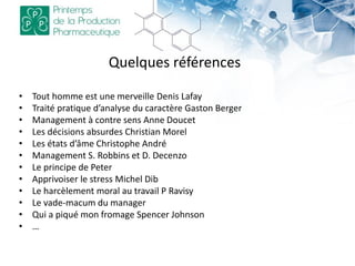 Quelques références
• Tout homme est une merveille Denis Lafay
• Traité pratique d’analyse du caractère Gaston Berger
• Management à contre sens Anne Doucet
• Les décisions absurdes Christian Morel
• Les états d’âme Christophe André
• Management S. Robbins et D. Decenzo
• Le principe de Peter
• Apprivoiser le stress Michel Dib
• Le harcèlement moral au travail P Ravisy
• Le vade-macum du manager
• Qui a piqué mon fromage Spencer Johnson
• …
 