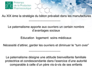 Le paternalisme désigne une attitude bienveillante familiale
protectrice et condescendante dans l’exercice d’une autorité
comparable à celle d’un père vis-à-vis de ses enfants
Au XIX ème la stratégie du bâton prévalait dans les manufactures
Le paternalisme apporte aux ouvriers un certain nombre
d’avantages sociaux
Education logement soins médicaux
Nécessité d’attirer, garder les ouvriers et diminuer le “turn over”
********************************
********************************
 