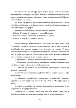 Os trabalhadores em educação desta Unidade Escolar estão em constante
aperfeiçoamento pedagógico, que se dá através de planejamentos periódicos que
ocorrem na escola e também em seminários e cursos promovidos pela GERED e por
outras instituições de ensino.
       Os alunos são atendidos regularmente em sala de aula e também na sala de
informática, na biblioteca, no ginásio de esportes e no laboratório de ciências para a
realização da práxis pedagógica.
       O supracitado atendimento ocorre nos seguintes períodos:
   Matutino: 07 horas e 30 minutos às 11 horas e 30 minutos
   Vespertino: 13 horas e 15 minutos às 17 horas e 15 minutos
   Noturno: 19 horas às 22 horas e 30 minutos.


       Quanto ao Estágio de Estudantes do Ensino Médio, de acordo com a Lei nº
11.788/2008, a Unidade Escolar informa os estudantes com 16 anos ou mais, a
possibilidade dos mesmos estagiarem em empresas ou escolas. O aluno
interessado preenche a sua inscrição na unidade escolar e a mesma encaminha ao
setor de ensino da GERED. No momento que surgirem vagas, a pessoa responsável
entra em contato com a escola, que comunica o aluno.
       A Implantação da avaliação institucional é um desafio, porque precisamos:
       1. Compreender os princípios e as finalidades da avaliação institucional como
o embasamento para o desenvolvimento desse processo;
       2. Participar da formação de procedimentos metodológicos e etapas de
avaliação institucional;
       3. Implantar um processo de avaliação na instituição escolar, envolvendo toda
a comunidade;
       4.   Selecionar procedimentos básicos       para   a   elaboração, aplicação,
organização e interpretação dos instrumentos de coleta de informações sobre a
escola;
       5. Utilizar os resultados da avaliação do processo de aperfeiçoamento do
Projeto Político Pedagógico da escola.
       Sabemos que a avaliação institucional tem uma relação direta com a
aprendizagem do aluno e ela se desenvolve por meio de uma prática coletiva.


                                         13
 