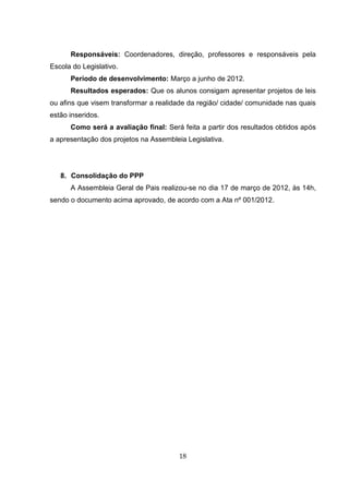 Responsáveis: Coordenadores, direção, professores e responsáveis pela
Escola do Legislativo.
      Período de desenvolvimento: Março a junho de 2012.
      Resultados esperados: Que os alunos consigam apresentar projetos de leis
ou afins que visem transformar a realidade da região/ cidade/ comunidade nas quais
estão inseridos.
      Como será a avaliação final: Será feita a partir dos resultados obtidos após
a apresentação dos projetos na Assembleia Legislativa.




   8. Consolidação do PPP
      A Assembleia Geral de Pais realizou-se no dia 17 de março de 2012, às 14h,
sendo o documento acima aprovado, de acordo com a Ata nº 001/2012.




                                        18
 