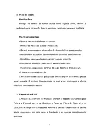 2. Papel da escola

      Objetivo Geral

      Interagir no sentido de formar alunos como sujeitos ativos, críticos e

   participativos na construção de uma sociedade mais justa, humana e igualitária.



      Objetivos Específicos

      - Desenvolver a criticidade dos educandos;

      - Diminuir os índices de evasão e repetência;

      - Garantir a apropriação e a internalização dos conteúdos aos educandos;

      - Despertar nos educandos os sentimentos de cidadania e solidariedade;

      - Sensibilizar os educandos para a preservação do ambiente;

      - Respeitar as diferenças, promovendo a educação inclusiva;

      - Implementar a capacitação contínua do corpo docente e diretivo da UE;

      - Integrar a comunidade escolar.

      A filosofia norteada na ação pedagógica tem sua origem e seu fim na prática

social concreta. O contexto histórico-social no qual vivem professores e alunos

constitui o fundamento da escola.



   3. Proposta Curricular

      A Unidade Escolar tem por finalidade atender o disposto nas Constituições

Federal e Estadual, na Lei de Diretrizes e Bases da Educação Nacional e no

Estatuto da Criança e do Adolescente. Ministrar o Ensino Fundamental e o Ensino

Médio, observados, em cada caso, a legislação e as normas especificamente

aplicáveis.



                                         4
 