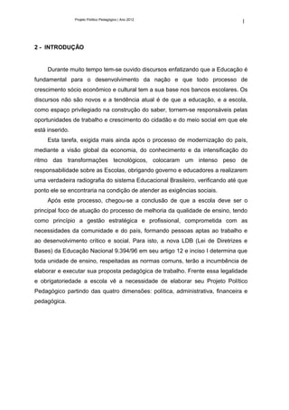 Projeto Político Pedagógico | Ano 2012
                                                                              1



2 - INTRODUÇÃO


     Durante muito tempo tem-se ouvido discursos enfatizando que a Educação é
fundamental para o desenvolvimento da nação e que todo processo de
crescimento sócio econômico e cultural tem a sua base nos bancos escolares. Os
discursos não são novos e a tendência atual é de que a educação, e a escola,
como espaço privilegiado na construção do saber, tornem-se responsáveis pelas
oportunidades de trabalho e crescimento do cidadão e do meio social em que ele
está inserido.
     Esta tarefa, exigida mais ainda após o processo de modernização do país,
mediante a visão global da economia, do conhecimento e da intensificação do
ritmo das transformações tecnológicos, colocaram um intenso peso de
responsabilidade sobre as Escolas, obrigando governo e educadores a realizarem
uma verdadeira radiografia do sistema Educacional Brasileiro, verificando até que
ponto ele se encontraria na condição de atender as exigências sociais.
     Após este processo, chegou-se a conclusão de que a escola deve ser o
principal foco de atuação do processo de melhoria da qualidade de ensino, tendo
como princípio a gestão estratégica e profissional, comprometida com as
necessidades da comunidade e do país, formando pessoas aptas ao trabalho e
ao desenvolvimento crítico e social. Para isto, a nova LDB (Lei de Diretrizes e
Bases) da Educação Nacional 9.394/96 em seu artigo 12 e inciso I determina que
toda unidade de ensino, respeitadas as normas comuns, terão a incumbência de
elaborar e executar sua proposta pedagógica de trabalho. Frente essa legalidade
e obrigatoriedade a escola vê a necessidade de elaborar seu Projeto Político
Pedagógico partindo das quatro dimensões: política, administrativa, financeira e
pedagógica.
 