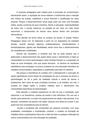 Projeto Político Pedagógico | Ano 2012
                                                                                                    1

      A proposta pedagógica está voltada para a promoção do conhecimento,
favorecendo assim, a aquisição de novos saberes e contribuindo para a redução
dos índices de evasão, repetência e busca fomentar a qualificação do corpo
docente. Porque o desenvolvimento social exige cada vez mais uma formação
sólida, ampla e profunda de seus membros. Sendo a educação, responsabilidade
de todos nós, a escola coloca-se na posição de ser mais um meio social
assumindo o compromisso de educar seus alunos dentro dos princípios
democráticos.
      Para atender de forma eficaz os anseios da escola. O projeto Político
Pedagógico dessa U.E. foi elaborado a partir de um diagnóstico da realidade
escolar,   visando     alcançar objetivos                multidisciplinares,   interdisciplinares   e
transdisciplinares; agindo com flexibilidade, tendo como foco o desenvolvimento
de competências e habilidades.
      Quanto aos resultados, é evidente que não se pode esperar que a
elaboração e desenvolvimento das ações deste cause o atendimento a todas as
necessidades do ensino-aprendizagem nesta Unidade Escolar ou a superação de
todas as suas limitações, mas que possa favorecer no alcance de resultados
satisfatórios para prosseguir na busca constante de uma educação formadora de
cidadãos comprometidos, capacitados e qualificados para lidar no cotidiano.
      Até porque a importância do cuidado com o planejamento e execução de
ações significativas ocorre diante da constatação de que o processo de ensino e
aprendizagem se dá a partir da realidade cultural e social de alunos e
professores, bem como de suas condições humanas, e de trabalho, por isto, o
cuidado em eleger ações e projetos voltados para o atendimento das
necessidades específicas de aprendizagem.
      Esta atenção e cuidados baseiam-se no fato de que a sociedade, para
sobreviver e se transformar, precisa da escola e dos indivíduos. Por sua vez a
escola, para sobreviver e cumprir seu papel precisa da nação e das pessoas. E as
pessoas, necessitam da escola e da nação. Quando uma deixa de cumprir o seu
papel isso traz conseqüência para as demais.
       Escola e sociedade são constituídas por pessoas concretas, com suas
qualidades, contradições e imperfeições, portanto, o cuidado na formação de
cidadãos ativos e participativos deve ser a meta de toda ou qualquer instituição de
ensino comprometida com uma educação de qualidade.
 