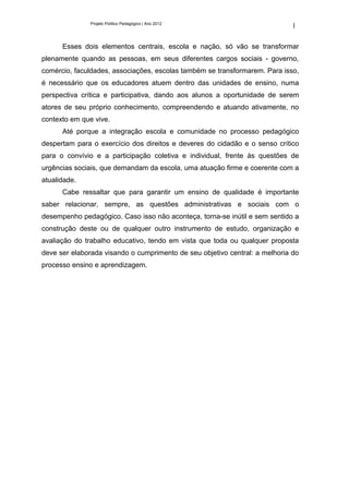 Projeto Político Pedagógico | Ano 2012
                                                                             1

      Esses dois elementos centrais, escola e nação, só vão se transformar
plenamente quando as pessoas, em seus diferentes cargos sociais - governo,
comércio, faculdades, associações, escolas também se transformarem. Para isso,
é necessário que os educadores atuem dentro das unidades de ensino, numa
perspectiva crítica e participativa, dando aos alunos a oportunidade de serem
atores de seu próprio conhecimento, compreendendo e atuando ativamente, no
contexto em que vive.
      Até porque a integração escola e comunidade no processo pedagógico
despertam para o exercício dos direitos e deveres do cidadão e o senso crítico
para o convívio e a participação coletiva e individual, frente às questões de
urgências sociais, que demandam da escola, uma atuação firme e coerente com a
atualidade.
      Cabe ressaltar que para garantir um ensino de qualidade é importante
saber relacionar, sempre, as questões administrativas e sociais com o
desempenho pedagógico. Caso isso não aconteça, torna-se inútil e sem sentido a
construção deste ou de qualquer outro instrumento de estudo, organização e
avaliação do trabalho educativo, tendo em vista que toda ou qualquer proposta
deve ser elaborada visando o cumprimento de seu objetivo central: a melhoria do
processo ensino e aprendizagem.
 