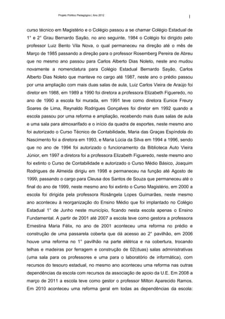 Projeto Político Pedagógico | Ano 2012
                                                                              1

curso técnico em Magistério e o Colégio passou a se chamar Colégio Estadual de
1° e 2° Grau Bernardo Sayão, no ano seguinte, 1984 o Colégio foi dirigido pelo
professor Luiz Bento Vila Nova, o qual permaneceu na direção até o mês de
Março de 1985 passando a direção para o professor Rosemberg Pereira de Abreu
que no mesmo ano passou para Carlos Alberto Dias Noleto, neste ano mudou
novamente a nomenclatura para Colégio Estadual Bernardo Sayão, Carlos
Alberto Dias Noleto que manteve no cargo até 1987, neste ano o prédio passou
por uma ampliação com mais duas salas de aula, Luiz Carlos Vieira de Araújo foi
diretor em 1988, em 1989 a 1990 foi diretora a professora Elizabeth Figueredo, no
ano de 1990 a escola foi murada, em 1991 teve como diretora Eunice Freury
Soares de Lima, Reynaldo Rodrigues Gonçalves foi diretor em 1992 quando a
escola passou por uma reforma e ampliação, recebendo mais duas salas de aula
e uma sala para almoxarifado e o início da quadra de esportes, neste mesmo ano
foi autorizado o Curso Técnico de Contabilidade, Maria das Graças Espíndola do
Nascimento foi a diretora em 1993, e Maria Lúcia da Silva em 1994 a 1996, sendo
que no ano de 1994 foi autorizado o funcionamento da Biblioteca Auto Vieira
Júnior, em 1997 a diretora foi a professora Elizabeth Figueredo, neste mesmo ano
foi extinto o Curso de Contabilidade e autorizado o Curso Médio Básico, Joaquim
Rodrigues de Almeida dirigiu em 1998 e permaneceu na função até Agosto de
1999, passando o cargo para Cleusa dos Santos de Souza que permaneceu até o
final do ano de 1999, neste mesmo ano foi extinto o Curso Magistério, em 2000 a
escola foi dirigida pela professora Rosângela Lopes Guimarães, neste mesmo
ano aconteceu à reorganização do Ensino Médio que foi implantado no Colégio
Estadual 1° de Junho neste município, ficando nesta escola apenas o Ensino
Fundamental. A partir de 2001 até 2007 a escola teve como gestora a professora
Ernestina Maria Félix, no ano de 2001 aconteceu uma reforma no prédio e
construção de uma passarela coberta que dá acesso ao 2° pavilhão, em 2006
houve uma reforma no 1° pavilhão na parte elétrica e na cobertura, trocando
telhas e madeiras por ferragem e construção de 02(duas) salas administrativas
(uma sala para os professores e uma para o laboratório de informática), com
recursos do tesouro estadual, no mesmo ano aconteceu uma reforma nas outras
dependências da escola com recursos da associação de apoio da U.E. Em 2008 a
março de 2011 a escola teve como gestor o professor Milton Aparecido Ramos.
Em 2010 aconteceu uma reforma geral em todas as dependências da escola:
 