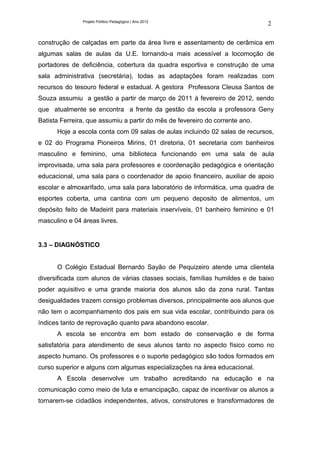 Projeto Político Pedagógico | Ano 2012
                                                                              2

construção de calçadas em parte da área livre e assentamento de cerâmica em
algumas salas de aulas da U.E. tornando-a mais acessível a locomoção de
portadores de deficiência, cobertura da quadra esportiva e construção de uma
sala administrativa (secretária), todas as adaptações foram realizadas com
recursos do tesouro federal e estadual. A gestora Professora Cleusa Santos de
Souza assumiu a gestão a partir de março de 2011 à fevereiro de 2012, sendo
que atualmente se encontra a frente da gestão da escola a professora Geny
Batista Ferreira, que assumiu a partir do mês de fevereiro do corrente ano.
      Hoje a escola conta com 09 salas de aulas incluindo 02 salas de recursos,
e 02 do Programa Pioneiros Mirins, 01 diretoria, 01 secretaria com banheiros
masculino e feminino, uma biblioteca funcionando em uma sala de aula
improvisada, uma sala para professores e coordenação pedagógica e orientação
educacional, uma sala para o coordenador de apoio financeiro, auxiliar de apoio
escolar e almoxarifado, uma sala para laboratório de informática, uma quadra de
esportes coberta, uma cantina com um pequeno deposito de alimentos, um
depósito feito de Madeirit para materiais inservíveis, 01 banheiro feminino e 01
masculino e 04 áreas livres.


3.3 – DIAGNÓSTICO


      O Colégio Estadual Bernardo Sayão de Pequizeiro atende uma clientela
diversificada com alunos de várias classes sociais, famílias humildes e de baixo
poder aquisitivo e uma grande maioria dos alunos são da zona rural. Tantas
desigualdades trazem consigo problemas diversos, principalmente aos alunos que
não tem o acompanhamento dos pais em sua vida escolar, contribuindo para os
índices tanto de reprovação quanto para abandono escolar.
      A escola se encontra em bom estado de conservação e de forma
satisfatória para atendimento de seus alunos tanto no aspecto físico como no
aspecto humano. Os professores e o suporte pedagógico são todos formados em
curso superior e alguns com algumas especializações na área educacional.
      A Escola desenvolve um trabalho acreditando na educação e na
comunicação como meio de luta e emancipação, capaz de incentivar os alunos a
tornarem-se cidadãos independentes, ativos, construtores e transformadores de
 