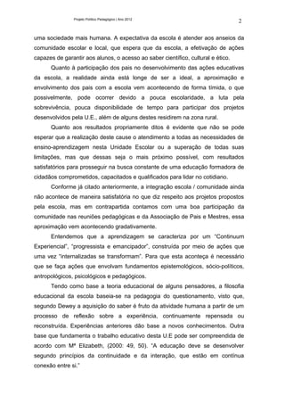 Projeto Político Pedagógico | Ano 2012
                                                                                  2

uma sociedade mais humana. A expectativa da escola é atender aos anseios da
comunidade escolar e local, que espera que da escola, a efetivação de ações
capazes de garantir aos alunos, o acesso ao saber científico, cultural e ético.
      Quanto à participação dos pais no desenvolvimento das ações educativas
da escola, a realidade ainda está longe de ser a ideal, a aproximação e
envolvimento dos pais com a escola vem acontecendo de forma tímida, o que
possivelmente, pode ocorrer devido a pouca escolaridade, a luta pela
sobrevivência, pouca disponibilidade de tempo para participar dos projetos
desenvolvidos pela U.E., além de alguns destes residirem na zona rural.
      Quanto aos resultados propriamente ditos é evidente que não se pode
esperar que a realização deste cause o atendimento a todas as necessidades de
ensino-aprendizagem nesta Unidade Escolar ou a superação de todas suas
limitações, mas que dessas seja o mais próximo possível, com resultados
satisfatórios para prosseguir na busca constante de uma educação formadora de
cidadãos comprometidos, capacitados e qualificados para lidar no cotidiano.
      Conforme já citado anteriormente, a integração escola / comunidade ainda
não acontece de maneira satisfatória no que diz respeito aos projetos propostos
pela escola, mas em contrapartida contamos com uma boa participação da
comunidade nas reuniões pedagógicas e da Associação de Pais e Mestres, essa
aproximação vem acontecendo gradativamente.
      Entendemos que a aprendizagem se caracteriza por um “Continuum
Experiencial”, “progressista e emancipador”, construída por meio de ações que
uma vez “internalizadas se transformam”. Para que esta aconteça é necessário
que se faça ações que envolvam fundamentos epistemológicos, sócio-políticos,
antropológicos, psicológicos e pedagógicos.
      Tendo como base a teoria educacional de alguns pensadores, a filosofia
educacional da escola baseia-se na pedagogia do questionamento, visto que,
segundo Dewey a aquisição do saber é fruto da atividade humana a partir de um
processo de reflexão sobre a experiência, continuamente repensada ou
reconstruída. Experiências anteriores dão base a novos conhecimentos. Outra
base que fundamenta o trabalho educativo desta U.E pode ser compreendida de
acordo com Mª Elizabeth, (2000: 49, 50). “A educação deve se desenvolver
segundo princípios da continuidade e da interação, que estão em contínua
conexão entre si.”
 