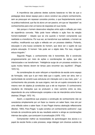 Projeto Político Pedagógico | Ano 2012
                                                                              2

       A importância das palavras destes autores baseia-se no fato de que a
pedagogia deve deixar espaço para o aluno construir seu próprio conhecimento,
sem se preocupar em repassar conceitos prontos, o que freqüentemente ocorre
na prática tradicional, que faz do aluno um ser passivo, em que se “depositam” os
conhecimentos para criar um banco de respostas em sua mente.
       Isto porque o homem desenvolve relações entre ação e reflexão por meio
de experiência concreta. “Não pode haver reflexão e ação fora da relação
homem-realidade” – relação que se cria quando o homem compreende sua
realidade e a transforma. Por sua vez, ao transformar sua realidade, o homem se
modifica, modificando sua ação e reflexão em um processo dialético. Portanto,
educação é uma busca constante do homem, que deve ser o sujeito de sua
própria educação. O homem “não pode ser o objeto dela. Por isso, ninguém
educa ninguém.”
       Segundo Piaget, o conhecimento não é transmitido. Ele é construído
progressivamente por meio de ações e coordenações de ações, que são
interiorizadas e se transformam. “Inteligência surge de um processo evolutivo no
quais muitos fatores devem ter tempo para encontrar seu equilíbrio”. (Piaget,
1972:14).
       As considerações do autor reforçam a importância da escola como espaço
de formação, visto que é por meio dela que o sujeito, como ser ativo, tem a
oportunidade de constrói suas estruturas em interação com o seu meio, pois “...o
conhecimento não procede, de suas origens, nem de um sujeito consciente de si
mesmo nem de objetos já constituídos que a ele se imporiam. O conhecimento
resultaria de interações que se produzem a meio caminho entre os dois,
dependendo de uma indiferenciação completa e não de intercâmbio entre formas
distintas.”(Piaget. 1972: 14).
       Assim, a experiência que propicia a construção de conhecimento não se
caracteriza simplesmente por um fazer ou mesmo um saber fazer, mas sim por
uma reflexão sobre o saber fazer. A isso Piaget chamou abstração reflexionante
(Becker, 1993). Para Piaget, “a ação constitui um conhecimento autônomo”, cuja
tomada de consciência parte de seu resultado exterior e atinge as coordenações
internas das ações, que conduzem à conceituação (1978: 172).
       Compreender melhor as necessidades de aprendizagem dos alunos e o
papel da escola frente a este processo, exige dialogar com diversos autores da
 