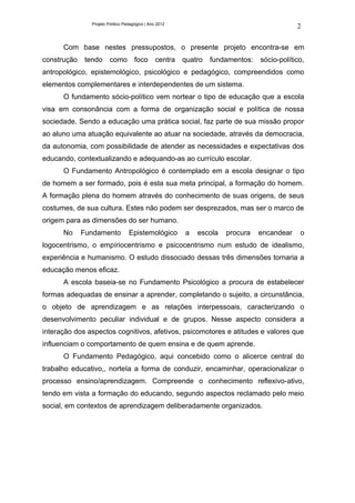 Projeto Político Pedagógico | Ano 2012
                                                                                             2

      Com base nestes pressupostos, o presente projeto encontra-se em
construção   tendo      como         foco       centra   quatro   fundamentos:   sócio-político,
antropológico, epistemológico, psicológico e pedagógico, compreendidos como
elementos complementares e interdependentes de um sistema.
      O fundamento sócio-político vem nortear o tipo de educação que a escola
visa em consonância com a forma de organização social e política de nossa
sociedade. Sendo a educação uma prática social, faz parte de sua missão propor
ao aluno uma atuação equivalente ao atuar na sociedade, através da democracia,
da autonomia, com possibilidade de atender as necessidades e expectativas dos
educando, contextualizando e adequando-as ao currículo escolar.
      O Fundamento Antropológico é contemplado em a escola designar o tipo
de homem a ser formado, pois é esta sua meta principal, a formação do homem.
A formação plena do homem através do conhecimento de suas origens, de seus
costumes, de sua cultura. Estes não podem ser desprezados, mas ser o marco de
origem para as dimensões do ser humano.
      No     Fundamento           Epistemológico         a   escola   procura    encandear    o
logocentrismo, o empíriocentrismo e psicocentrismo num estudo de idealismo,
experiência e humanismo. O estudo dissociado dessas três dimensões tornaria a
educação menos eficaz.
      A escola baseia-se no Fundamento Psicológico a procura de estabelecer
formas adequadas de ensinar a aprender, completando o sujeito, a circunstância,
o objeto de aprendizagem e as relações interpessoais, caracterizando o
desenvolvimento peculiar individual e de grupos. Nesse aspecto considera a
interação dos aspectos cognitivos, afetivos, psicomotores e atitudes e valores que
influenciam o comportamento de quem ensina e de quem aprende.
      O Fundamento Pedagógico, aqui concebido como o alicerce central do
trabalho educativo,, norteIa a forma de conduzir, encaminhar, operacionalizar o
processo ensino/aprendizagem. Compreende o conhecimento reflexivo-ativo,
tendo em vista a formação do educando, segundo aspectos reclamado pelo meio
social, em contextos de aprendizagem deliberadamente organizados.
 