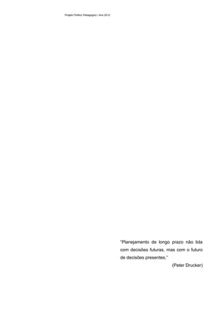 Projeto Político Pedagógico | Ano 2012




                                         “Planejamento de longo prazo não lida
                                         com decisões futuras, mas com o futuro
                                         de decisões presentes.”
                                                                   (Peter Drucker)
 