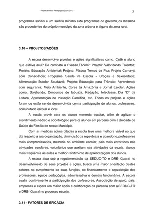 Projeto Político Pedagógico | Ano 2012
                                                                              3

programas sociais e um salário mínimo e de programas do governo, os mesmos
são procedentes do próprio município da zona urbana e alguns da zona rural.




3.10 – PROJETOS/AÇÕES


      A escola desenvolve projetos e ações significativas como: Cadê o aluno
que estava aqui? De combate a Evasão Escolar; Projeto: Valorizando Talentos;
Projeto: Educação Ambiental; Projeto: Páscoa Tempo de Paz; Projeto Carnaval
com Consciência; Programa Saúde na Escola - Drogas e Sexualidade;
Alimentação Escolar Saudável; Projeto: Educação para Trânsito; Aprendendo
com segurança; Meio Ambiente, Cores da Amazônia e Jornal Escolar. Ações
como: Soletrando, Concursos de tabuada, Redação, Inteclasse, Dia “D” da
Leitura, Apresentação de Iniciação Científica, etc. Todos os projetos e ações
foram ou estão sendo desenvolvida com a participação de alunos, professores,
comunidade escolar e local.
      A escola provê para os alunos merenda escolar, além de agilizar o
atendimento médico e odontológico para os alunos em parceria com a Unidade de
Saúde da Família de nosso Município.
      Com as medidas acima citadas a escola teve uma melhora visível no que
diz respeito a sua organização, diminuição da repetência e abandono, professores
mais compromissados, melhoria no ambiente escolar, pais mais envolvidos nas
atividades escolares, voluntários que auxiliam nas atividades da escola, alunos
mais freqüentes às aulas e melhor rendimento de aprendizagem dos alunos.
      A escola atua sob a regulamentação da SEDUC-TO e DRE- Guaraí no
desenvolvimento de seus projetos e ações, busca uma maior orientação destes
setores no cumprimento de suas funções, no financiamento e capacitação dos
professores, equipe pedagógica, administrativa e demais funcionários. A escola
avalia positivamente a participação dos professores, Associação de apoio, pais,
empresas e espera um maior apoio e colaboração da parceria com a SEDUC-TO
e DRE- Guaraí no processo escolar.


3.11 - FATORES DE EFICÁCIA
 