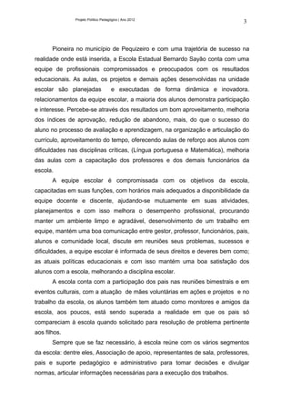 Projeto Político Pedagógico | Ano 2012
                                                                              3



       Pioneira no município de Pequizeiro e com uma trajetória de sucesso na
realidade onde está inserida, a Escola Estadual Bernardo Sayão conta com uma
equipe de profissionais compromissados e preocupados com os resultados
educacionais. As aulas, os projetos e demais ações desenvolvidas na unidade
escolar são planejadas               e executadas de forma dinâmica e inovadora.
relacionamentos da equipe escolar, a maioria dos alunos demonstra participação
e interesse. Percebe-se através dos resultados um bom aproveitamento, melhoria
dos índices de aprovação, redução de abandono, mais, do que o sucesso do
aluno no processo de avaliação e aprendizagem, na organização e articulação do
currículo, aproveitamento do tempo, oferecendo aulas de reforço aos alunos com
dificuldades nas disciplinas críticas, (Língua portuguesa e Matemática), melhoria
das aulas com a capacitação dos professores e dos demais funcionários da
escola.
       A equipe escolar é compromissada com os objetivos da escola,
capacitadas em suas funções, com horários mais adequados a disponibilidade da
equipe docente e discente, ajudando-se mutuamente em suas atividades,
planejamentos e com isso melhora o desempenho profissional, procurando
manter um ambiente limpo e agradável, desenvolvimento de um trabalho em
equipe, mantém uma boa comunicação entre gestor, professor, funcionários, pais,
alunos e comunidade local, discute em reuniões seus problemas, sucessos e
dificuldades, a equipe escolar é informada de seus direitos e deveres bem como;
as atuais políticas educacionais e com isso mantém uma boa satisfação dos
alunos com a escola, melhorando a disciplina escolar.
       A escola conta com a participação dos pais nas reuniões bimestrais e em
eventos culturais, com a atuação de mães voluntárias em ações e projetos e no
trabalho da escola, os alunos também tem atuado como monitores e amigos da
escola, aos poucos, está sendo superada a realidade em que os pais só
compareciam à escola quando solicitado para resolução de problema pertinente
aos filhos.
       Sempre que se faz necessário, à escola reúne com os vários segmentos
da escola: dentre eles, Associação de apoio, representantes de sala, professores,
pais e suporte pedagógico e administrativo para tomar decisões e divulgar
normas, articular informações necessárias para a execução dos trabalhos.
 