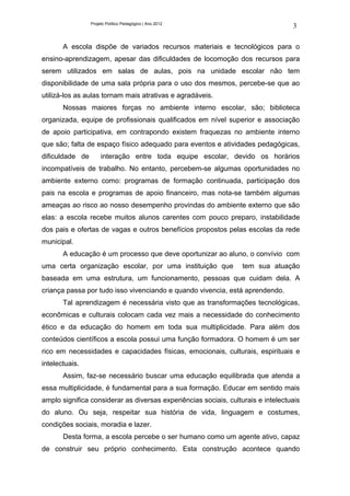 Projeto Político Pedagógico | Ano 2012
                                                                                  3

       A escola dispõe de variados recursos materiais e tecnológicos para o
ensino-aprendizagem, apesar das dificuldades de locomoção dos recursos para
serem utilizados em salas de aulas, pois na unidade escolar não tem
disponibilidade de uma sala própria para o uso dos mesmos, percebe-se que ao
utilizá-los as aulas tornam mais atrativas e agradáveis.
       Nossas maiores forças no ambiente interno escolar, são; biblioteca
organizada, equipe de profissionais qualificados em nível superior e associação
de apoio participativa, em contrapondo existem fraquezas no ambiente interno
que são; falta de espaço físico adequado para eventos e atividades pedagógicas,
dificuldade de        interação entre toda equipe escolar, devido os horários
incompatíveis de trabalho. No entanto, percebem-se algumas oportunidades no
ambiente externo como: programas de formação continuada, participação dos
pais na escola e programas de apoio financeiro, mas nota-se também algumas
ameaças ao risco ao nosso desempenho provindas do ambiente externo que são
elas: a escola recebe muitos alunos carentes com pouco preparo, instabilidade
dos pais e ofertas de vagas e outros benefícios propostos pelas escolas da rede
municipal.
       A educação é um processo que deve oportunizar ao aluno, o convívio com
uma certa organização escolar, por uma instituição que            tem sua atuação
baseada em uma estrutura, um funcionamento, pessoas que cuidam dela. A
criança passa por tudo isso vivenciando e quando vivencia, está aprendendo.
       Tal aprendizagem é necessária visto que as transformações tecnológicas,
econômicas e culturais colocam cada vez mais a necessidade do conhecimento
ético e da educação do homem em toda sua multiplicidade. Para além dos
conteúdos científicos a escola possui uma função formadora. O homem é um ser
rico em necessidades e capacidades físicas, emocionais, culturais, espirituais e
intelectuais.
       Assim, faz-se necessário buscar uma educação equilibrada que atenda a
essa multiplicidade, é fundamental para a sua formação. Educar em sentido mais
amplo significa considerar as diversas experiências sociais, culturais e intelectuais
do aluno. Ou seja, respeitar sua história de vida, linguagem e costumes,
condições sociais, moradia e lazer.
       Desta forma, a escola percebe o ser humano como um agente ativo, capaz
de construir seu próprio conhecimento. Esta construção acontece quando
 