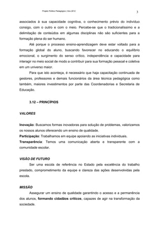Projeto Político Pedagógico | Ano 2012
                                                                               3

associados à sua capacidade cognitiva, o conhecimento prévio do indivíduo
consigo, com o outro e com o meio. Percebe-se que o tradicionalíssimo e a
delimitação de conteúdos em algumas disciplinas não são suficientes para a
formação plena do ser humano.
      Até porque o processo ensino-aprendizagem deve estar voltado para a
formação global do aluno, buscando favorecer no educando o equilíbrio
emocional, o surgimento do senso crítico, independência e capacidade para
interagir no meio social de modo a contribuir para sua formação pessoal e coletiva
em um universo maior.
      Para que isto aconteça, é necessário que haja capacitação continuada de
gestores, professores e demais funcionários da área técnica pedagógica como
também, maiores investimentos por parte das Coordenadorias e Secretaria de
Educação.


      3.12 – PRINCÍPIOS


VALORES


Inovação: Buscamos formas inovadoras para solução de problemas, valorizamos
os nossos alunos oferecendo um ensino de qualidade.
Participação: Trabalhamos em equipe apoiando as iniciativas individuais.
Transparência: Temos uma comunicação aberta e transparente com a
comunidade escolar.


VISÃO DE FUTURO
      Ser uma escola de referência no Estado pela excelência do trabalho
prestado, comprometimento da equipe e clareza das ações desenvolvidas pela
escola.


MISSÃO
      Assegurar um ensino de qualidade garantindo o acesso e a permanência
dos alunos, formando cidadãos críticos, capazes de agir na transformação da
sociedade.
 