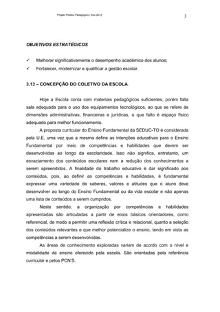 Projeto Político Pedagógico | Ano 2012
                                                                                         3




OBJETIVOS ESTRATÉGICOS


    Melhorar significativamente o desempenho acadêmico dos alunos;
    Fortalecer, modernizar e qualificar a gestão escolar.


3.13 – CONCEPÇÃO DO COLETIVO DA ESCOLA.


      Hoje a Escola conta com materiais pedagógicos suficientes, porém falta
sala adequada para o uso dos equipamentos tecnológicos, ao que se refere às
dimensões administrativas, financeiras e jurídicas, o que falto é espaço físico
adequado para melhor funcionamento.
      A proposta curricular do Ensino Fundamental da SEDUC-TO é considerada
pela U.E. uma vez que a mesma define as intenções educativas para o Ensino
Fundamental por meio de competências e habilidades que devem ser
desenvolvidas ao longo da escolaridade. Isso não significa, entretanto, um
esvaziamento dos conteúdos escolares nem a redução dos conhecimentos a
serem apreendidos. A finalidade do trabalho educativo é dar significado aos
conteúdos, pois, ao definir as competências e habilidades, é fundamental
expressar uma variedade de saberes, valores e atitudes que o aluno deve
desenvolver ao longo do Ensino Fundamental ou da vida escolar e não apenas
uma lista de conteúdos a serem cumpridos.
      Neste    sentido,         a     organização       por   competências   e   habilidades
apresentadas são articuladas a partir de eixos básicos orientadores, como
referencial, de modo a permitir uma reflexão crítica e relacional, quanto a seleção
dos conteúdos relevantes e que melhor potencialize o ensino, tendo em vista as
competências a serem desenvolvidas.
      As áreas de conhecimento exploradas variam de acordo com o nível e
modalidade de ensino oferecido pela escola. São orientadas pela referência
curricular e pelos PCN’S.
 