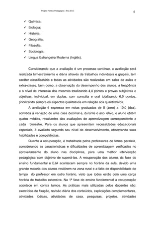 Projeto Político Pedagógico | Ano 2012
                                                                                                  4


    Química;
    Biologia;
    História;
    Geografia;
    Filosofia;
    Sociologia;
    Língua Estrangeira Moderna (Inglês).


        Considerando que a avaliação é um processo contínuo, a avaliação será
realizada bimestralmente e diária através de trabalhos individuais e grupais, tem
caráter classificatório e todas as atividades são realizadas em salas de aulas e
extra-classe, bem como, a observação do desempenho dos alunos, a freqüência
e o nível de interesse dos mesmos totalizando 4,0 pontos e provas subjetivas e
objetivas, individual, em duplas, com consulta e oral totalizando 6,0 pontos,
priorizando sempre os aspectos qualitativos em relação aos quantitativos.
        A avaliação é expressa em notas graduadas de 0 (zero) a 10,0 (dez),
admitida a variação de uma casa decimal e, durante o ano letivo, o aluno obtém
quatro médias, resultantes das avaliações de aprendizagem correspondente a
cada    bimestre. Para os alunos que apresentam necessidades educacionais
especiais, é avaliado segundo seu nível de desenvolvimento, observando suas
habilidades e competências.
        Quanto à recuperação, é trabalhada pelos professores de forma paralela,
considerando as características e dificuldades de aprendizagem verificadas no
aproveitamento do aluno nas disciplinas, para uma melhor intervenção
pedagógica com objetivo de superá-las. A recuperação dos alunos da fase do
ensino fundamental e EJA acontecem sempre no horário da aula, devido uma
grande maioria dos alunos residirem na zona rural e a falta de disponibilidade de
tempo    do professor em outro horário, visto que todos estão com uma carga
horária de trabalho extensiva. Na 1ª fase do ensino fundamental a recuperação
acontece em contra turnos. As práticas mais utilizadas pelos docentes são:
exercícios de fixação, revisão diária dos conteúdos, explicações complementares,
atividades   lúdicas,       atividades           de       casa,   pesquisas,   projetos,   atividades
 