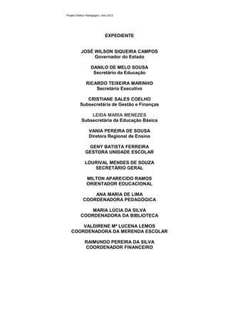 Projeto Político Pedagógico | Ano 2012




                               EXPEDIENTE


           JOSÉ WILSON SIQUEIRA CAMPOS
                Governador do Estado

                   DANILO DE MELO SOUSA
                    Secretário da Educação

               RICARDO TEIXEIRA MARINHO
                   Secretário Executivo

              CRISTIANE SALES COELHO
           Subsecretária de Gestão e Finanças

                LEIDA MARIA MENEZES
            Subsecretária da Educação Básica

                  VANIA PEREIRA DE SOUSA
                  Diretora Regional de Ensino

                GENY BATISTA FERREIRA
               GESTORA UNIDADE ESCOLAR

              LOURIVAL MENDES DE SOUZA
                 SECRETÁRIO GERAL

                MILTON APARECIDO RAMOS
                ORIENTADOR EDUCACIONAL

                 ANA MARIA DE LIMA
             COORDENADORA PEDAGÓGICA

               MARIA LÚCIA DA SILVA
           COORDENADORA DA BIBLIOTECA

       VALDIRENE Mª LUCENA LEMOS
   COORDENADORA DA MERENDA ESCOLAR

              RAIMUNDO PEREIRA DA SILVA
              COORDENADOR FINANCEIRO
 