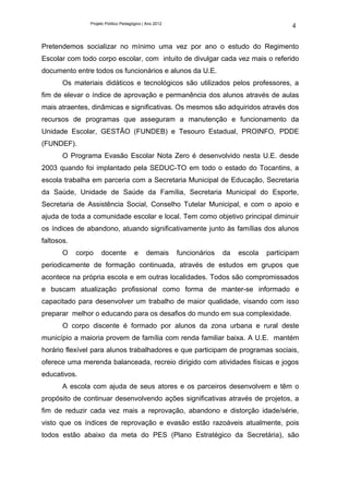 Projeto Político Pedagógico | Ano 2012
                                                                                             4

Pretendemos socializar no mínimo uma vez por ano o estudo do Regimento
Escolar com todo corpo escolar, com intuito de divulgar cada vez mais o referido
documento entre todos os funcionários e alunos da U.E.
       Os materiais didáticos e tecnológicos são utilizados pelos professores, a
fim de elevar o índice de aprovação e permanência dos alunos através de aulas
mais atraentes, dinâmicas e significativas. Os mesmos são adquiridos através dos
recursos de programas que asseguram a manutenção e funcionamento da
Unidade Escolar, GESTÃO (FUNDEB) e Tesouro Estadual, PROINFO, PDDE
(FUNDEF).
       O Programa Evasão Escolar Nota Zero é desenvolvido nesta U.E. desde
2003 quando foi implantado pela SEDUC-TO em todo o estado do Tocantins, a
escola trabalha em parceria com a Secretaria Municipal de Educação, Secretaria
da Saúde, Unidade de Saúde da Família, Secretaria Municipal do Esporte,
Secretaria de Assistência Social, Conselho Tutelar Municipal, e com o apoio e
ajuda de toda a comunidade escolar e local. Tem como objetivo principal diminuir
os índices de abandono, atuando significativamente junto às famílias dos alunos
faltosos.
       O    corpo    docente           e     demais      funcionários   da   escola   participam
periodicamente de formação continuada, através de estudos em grupos que
acontece na própria escola e em outras localidades. Todos são compromissados
e buscam atualização profissional como forma de manter-se informado e
capacitado para desenvolver um trabalho de maior qualidade, visando com isso
preparar melhor o educando para os desafios do mundo em sua complexidade.
       O corpo discente é formado por alunos da zona urbana e rural deste
município a maioria provem de família com renda familiar baixa. A U.E. mantém
horário flexível para alunos trabalhadores e que participam de programas sociais,
oferece uma merenda balanceada, recreio dirigido com atividades físicas e jogos
educativos.
       A escola com ajuda de seus atores e os parceiros desenvolvem e têm o
propósito de continuar desenvolvendo ações significativas através de projetos, a
fim de reduzir cada vez mais a reprovação, abandono e distorção idade/série,
visto que os índices de reprovação e evasão estão razoáveis atualmente, pois
todos estão abaixo da meta do PES (Plano Estratégico da Secretária), são
 