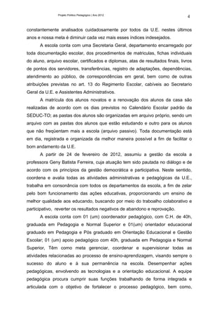 Projeto Político Pedagógico | Ano 2012
                                                                                  4

constantemente analisados cuidadosamente por todos da U.E. nestes últimos
anos e nossa meta é diminuir cada vez mais esses índices indesejados.
      A escola conta com uma Secretaria Geral, departamento encarregado por
toda documentação escolar, dos procedimentos de matriculas, fichas individuais
do aluno, arquivo escolar, certificados e diplomas, atas de resultados finais, livros
de pontos dos servidores, transferências, registro de adaptações, dependências,
atendimento ao público, de correspondências em geral, bem como de outras
atribuições previstas no art. 13 do Regimento Escolar, cabíveis ao Secretario
Geral da U.E. e Assistentes Administrativos.
      A matrícula dos alunos novatos e a renovação dos alunos da casa são
realizadas de acordo com os dias previstos no Calendário Escolar padrão da
SEDUC-TO; as pastas dos alunos são organizadas em arquivo próprio, sendo um
arquivo com as pastas dos alunos que estão estudando e outro para os alunos
que não freqüentam mais a escola (arquivo passivo). Toda documentação está
em dia, registrada e organizada da melhor maneira possível a fim de facilitar o
bom andamento da U.E.
      A partir de 24 de fevereiro de 2012, assumiu a gestão da escola a
professora Geny Batista Ferreira, cuja atuação tem sido pautada no diálogo e de
acordo com os princípios da gestão democrática e participativa. Neste sentido,
coordena e avalia todas as atividades administrativas e pedagógicas da U.E.,
trabalha em consonância com todos os departamentos da escola, a fim de zelar
pelo bom funcionamento das ações educativas, proporcionando um ensino de
melhor qualidade aos educando, buscando por meio do traboalho colaborativo e
participativo, reverter os resultados negativos de abandono e reprovação.
      A escola conta com 01 (um) coordenador pedagógico, com C.H. de 40h,
graduada em Pedagogia e Normal Superior e 01(um) orientador educacional
graduado em Pedagogia e Pós graduado em Orientação Educacional e Gestão
Escolar; 01 (um) apoio pedagógico com 40h, graduada em Pedagogia e Normal
Superior, Têm como meta gerenciar, coordenar e supervisionar todas as
atividades relacionadas ao processo de ensino-aprendizagem, visando sempre o
sucesso do aluno e à sua permanência na escola. Desempenhar ações
pedagógicas, envolvendo as tecnologias e a orientação educacional. A equipe
pedagógica procura cumprir suas funções trabalhando de forma integrada e
articulada com o objetivo de fortalecer o processo pedagógico, bem como,
 