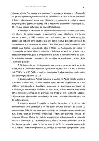 Projeto Político Pedagógico | Ano 2012
                                                                                4

oferecer orientações e apoio adequado aos professores e alunos com a finalidade
de garantir aprendizagem dos alunos de forma eficaz. A cada início do ano letivo
é feito o planejamento anual com objetivos, competências e metas a serem
atingidas junto à gestão, de acordo com o Regimento Escolar em seus artigos 13,
14 e 15 que aborda as funções da Equipe Pedagógica.
      A biblioteca e laboratório de informática são espaços bastante procurados
por alunos de outras escolas e comunidade local, atendendo em turnos
alternados devido a U.E. trabalhar com uma equipe bem reduzida. A equipe
pedagógica trabalha com projetos que têm como objetivo principal à difusão do
conhecimento e a promoção da leitura. Têm como meta zelar e incentivar pelo
acesso dos alunos, professores, pais e todos os funcionários da escola e
comunidade em geral, visando estimular o hábito e as técnicas de leitura e a
pesquisa bibliográfica, para o enriquecimento cultural e como alternativa de lazer.
As atribuições do apoio pedagógico são seguidas de acordo com o artigo 15 do
Regimento Escolar.
      A Biblioteca da escola é composta por um acervo aproximadamente de
5.200 livros e um número bastante significativo de periódico, 120 DVDs doados
pela TV Escola e 60 DVD’s educativos doados por órgãos estaduais e adquiridos
pela associação de apoio da U.E.
      O Coordenador de Apoio Financeiro e Auxiliar de Apoio Escolar auxilia o
presidente e o tesoureiro da associação de apoio à escola na gestão de recursos
públicos, respeitando a legalidade, assessora a associação de apoio na
administração de recursos materiais e financeiros, articula seu trabalho tendo
como atribuições principais às previstas no artigo 21 do Regimento Escolar.
Organiza e planeja as ações da escola juntamente com as pessoas competentes
de cada segmento.
      A merenda escolar é servida no balcão da cantina e os alunos são
acompanhados pelo professor a fim de evitar tumultos na hora do lanche. A
escola recebe R$ 0,30 por aluno para aquisição da merenda escolar, sendo que
30% deste valor os produtos alimentícios podem ser adquirido através do
programa Compra Direta do produtor enriquecendo e balanceando a merenda
escolar e valorização do pequeno produtor rural, o recurso é destinado para 20
dias letivos ou mais, o valor da parcela para aquisição da merenda escolar é de
R$ 2.178,00. Para o complemento do cardápio da merenda a própria U.E. conta
 