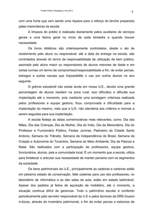 Projeto Político Pedagógico | Ano 2012
                                                                               4

com uma horta que vem sendo uma riqueza para o reforço do lanche preparado
pelas merendeiras da escola.
      A limpeza do prédio é realizada diariamente pelos auxiliares de serviços
gerais e uma faxina geral no início de cada bimestre e quando houver
necessidade.
      Os livros didáticos são criteriosamente controlados, desde o ato de
recebimento pelo aluno ou responsável, até a data da entrega na escola, são
controlados através do termo de responsabilidade de utilização de bem público,
assinada pelo aluno maior ou responsáveis de alunos menores de idade e em
certas turmas um termo de compromisso/responsabilidade a fim, de evitar percas,
estragos e outras causas que impossibilite o uso por outros alunos no ano
seguinte.
      O grêmio estudantil não existe ainda em nossa U.E., devido uma grande
percentagem de alunos residem na zona rural, isso dificultou e dificulta sua
implantação até o momento, pois mediante uma sondagem criteriosa realizada
pelos professores e equipe gestora, ficou comprovada a dificuldade para a
implantação do mesmo, visto que a U.E. não atenderia aos critérios e normas a
serem seguidas para sua implantação.
      A escola festeja as datas comemorativas mais relevantes, como: Dia das
Mães, Dia das Crianças, Dia da Mulher, Dia do Índio, Dia da Merendeira, Dia do
Professor e Funcionário Público, Festas Juninas, Padroeiro da Cidade Santo
Antonio, Semana do Trânsito, Semana da Independência do Brasil, Semana da
Criação e Autonomia do Tocantins, Semana do Meio Ambiente, Dia da Páscoa e
Natal. São realizados com a participação de professores, equipe gestora,
funcionários, alunos, pais e comunidade local. É um momento que a escola, utiliza
para fortalecer e articular sua necessidade de manter parceria com os segmentos
da sociedade.
      Os bens patrimoniais da U.E., principalmente as cadeiras e carteiras estão
em péssimo estado de conservação, falta cadeiras para uso dos professores, no
laboratório de informática e as das salas de aula, estão em estado lastimável.
Apesar dos pedidos já feitos de aquisição de mobiliário, até o momento, a
situação continua difícil de gerenciar. Todo o patrimônio escolar é conferido
periodicamente pelo servidor responsável da U.E e pelos técnicos da DRE-Guaraí
in-locos, através do inventário patrimonial, a fim de evitar percas e extravios de
 