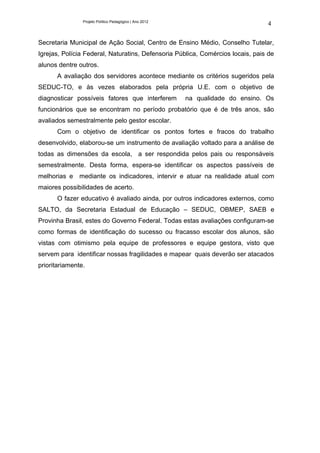 Projeto Político Pedagógico | Ano 2012
                                                                                 4

Secretaria Municipal de Ação Social, Centro de Ensino Médio, Conselho Tutelar,
Igrejas, Polícia Federal, Naturatins, Defensoria Pública, Comércios locais, pais de
alunos dentre outros.
      A avaliação dos servidores acontece mediante os critérios sugeridos pela
SEDUC-TO, e às vezes elaborados pela própria U.E. com o objetivo de
diagnosticar possíveis fatores que interferem            na qualidade do ensino. Os
funcionários que se encontram no período probatório que é de três anos, são
avaliados semestralmente pelo gestor escolar.
      Com o objetivo de identificar os pontos fortes e fracos do trabalho
desenvolvido, elaborou-se um instrumento de avaliação voltado para a análise de
todas as dimensões da escola, a ser respondida pelos pais ou responsáveis
semestralmente. Desta forma, espera-se identificar os aspectos passíveis de
melhorias e mediante os indicadores, intervir e atuar na realidade atual com
maiores possibilidades de acerto.
      O fazer educativo é avaliado ainda, por outros indicadores externos, como
SALTO, da Secretaria Estadual de Educação – SEDUC, OBMEP, SAEB e
Provinha Brasil, estes do Governo Federal. Todas estas avaliações configuram-se
como formas de identificação do sucesso ou fracasso escolar dos alunos, são
vistas com otimismo pela equipe de professores e equipe gestora, visto que
servem para identificar nossas fragilidades e mapear quais deverão ser atacados
prioritariamente.
 