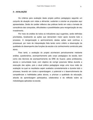 Projeto Político Pedagógico | Ano 2012
                                                                                  6

5 – AVALIAÇÃO


         Os critérios para avaliação deste projeto político pedagógico seguirão um
conjunto de atuação com vistas a alimentar, sustentar e orientar as propostas aqui
apresentadas. Serão de caráter reflexivo das práticas tendo em vista a tomada de
consciência das conquistas, dificuldades e possibilidades para reorganização de seu
investimento.
         Por meio de análise de todos os indicadores aqui sugeridos, serão definidas
prioridades, localizando as ações que demandam maior apoio durante todo o
processo. A reorganização e aprimoramento destas ações será contínua e
processual, por meio de interpretação feita tendo como critério a observação da
qualidade do desempenho das funções da escola e do conhecimento construído pelo
aluno.
         Para tanto, a avaliação do projeto acontecerá periodicamente mediante
análise, questionários, acompanhamento pelo corpo pedagógico da escola, bem
como dos técnicos de acompanhamento da DRE de Guaraí, pelos professores,
alunos e comunidade local, com objetivo de corrigir possíveis falhas durante a
execução das ações, pois a atual prática pedagógica exige uma nova visão de
avaliação na qual os resultados sejam avaliados constantemente e durante todo o
processo, levando em conta a aprendizagem, o potencial e o desenvolvimento de
competências e habilidades pelos alunos, e priorizar a qualidade da educação,
através da aprendizagem participativa, colaborativa e da reflexão sobre as
metodologias aplicadas na escola.
 