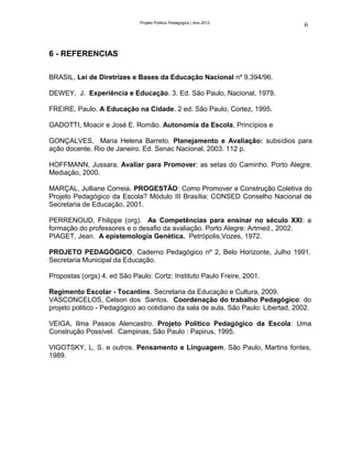 Projeto Político Pedagógico | Ano 2012
                                                                                   6



6 - REFERENCIAS

BRASIL, Lei de Diretrizes e Bases da Educação Nacional nº 9.394/96.

DEWEY, J. Experiência e Educação. 3. Ed. São Paulo, Nacional, 1979.

FREIRE, Paulo. A Educação na Cidade. 2 ed. São Paulo, Cortez, 1995.

GADOTTI, Moacir e José E. Romão. Autonomia da Escola, Princípios e

GONÇALVES, Maria Helena Barreto. Planejamento e Avaliação: subsídios para
ação docente. Rio de Janeiro. Ed. Senac Nacional, 2003. 112 p.

HOFFMANN, Jussara. Avaliar para Promover: as setas do Caminho. Porto Alegre.
Mediação, 2000.

MARÇAL, Julliane Correia. PROGESTÃO: Como Promover a Construção Coletiva do
Projeto Pedagógico da Escola? Módulo III Brasília: CONSED Conselho Nacional de
Secretaria de Educação, 2001.

PERRENOUD, Fhilippe (org). As Competências para ensinar no século XXI: a
formação do professores e o desafio da avaliação. Porto Alegre: Artmed., 2002.
PIAGET, Jean. A epistemologia Genética. Petrópolis,Vozes, 1972.

PROJETO PEDAGÓGICO, Caderno Pedagógico nº 2, Belo Horizonte, Julho 1991.
Secretaria Municipal da Educação.

Propostas (orgs) 4, ed São Paulo: Cortz: Instituto Paulo Freire, 2001.

Regimento Escolar - Tocantins. Secretaria da Educação e Cultura, 2009.
VASCONCELOS, Celson dos Santos. Coordenação do trabalho Pedagógico: do
projeto politico - Pedagógico ao cotidiano da sala de aula. São Paulo: Libertad, 2002.

VEIGA, Ilma Passos Alencastro. Projeto Político Pedagógico da Escola: Uma
Construção Possível. Campinas, São Paulo : Papirus, 1995.

VIGOTSKY, L. S. e outros. Pensamento e Linguagem. São Paulo, Martins fontes,
1989.
 