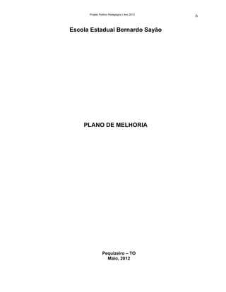 Projeto Político Pedagógico | Ano 2012
                                               6


Escola Estadual Bernardo Sayão




    PLANO DE MELHORIA




                Pequizeiro – TO
                  Maio, 2012
 