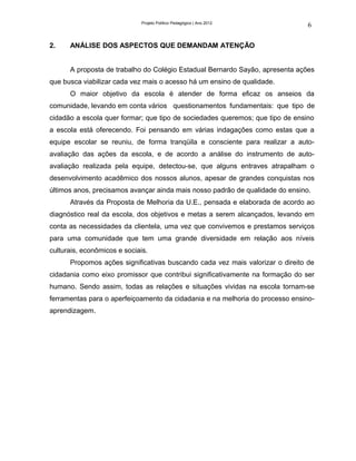 Projeto Político Pedagógico | Ano 2012
                                                                               6

2.    ANÁLISE DOS ASPECTOS QUE DEMANDAM ATENÇÃO


      A proposta de trabalho do Colégio Estadual Bernardo Sayão, apresenta ações
que busca viabilizar cada vez mais o acesso há um ensino de qualidade.
      O maior objetivo da escola é atender de forma eficaz os anseios da
comunidade, levando em conta vários questionamentos fundamentais: que tipo de
cidadão a escola quer formar; que tipo de sociedades queremos; que tipo de ensino
a escola está oferecendo. Foi pensando em várias indagações como estas que a
equipe escolar se reuniu, de forma tranqüila e consciente para realizar a auto-
avaliação das ações da escola, e de acordo a análise do instrumento de auto-
avaliação realizada pela equipe, detectou-se, que alguns entraves atrapalham o
desenvolvimento acadêmico dos nossos alunos, apesar de grandes conquistas nos
últimos anos, precisamos avançar ainda mais nosso padrão de qualidade do ensino.
      Através da Proposta de Melhoria da U.E., pensada e elaborada de acordo ao
diagnóstico real da escola, dos objetivos e metas a serem alcançados, levando em
conta as necessidades da clientela, uma vez que convivemos e prestamos serviços
para uma comunidade que tem uma grande diversidade em relação aos níveis
culturais, econômicos e sociais.
      Propomos ações significativas buscando cada vez mais valorizar o direito de
cidadania como eixo promissor que contribui significativamente na formação do ser
humano. Sendo assim, todas as relações e situações vividas na escola tornam-se
ferramentas para o aperfeiçoamento da cidadania e na melhoria do processo ensino-
aprendizagem.
 