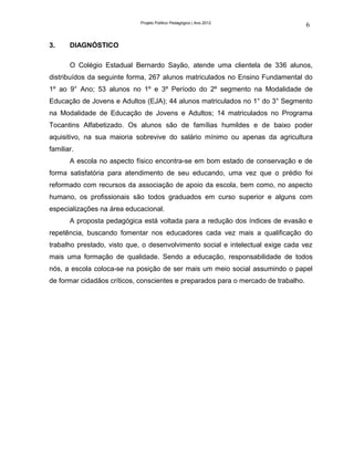Projeto Político Pedagógico | Ano 2012
                                                                                    6

3.     DIAGNÓSTICO

       O Colégio Estadual Bernardo Sayão, atende uma clientela de 336 alunos,
distribuídos da seguinte forma, 267 alunos matriculados no Ensino Fundamental do
1º ao 9° Ano; 53 alunos no 1º e 3º Período do 2º segmento na Modalidade de
Educação de Jovens e Adultos (EJA); 44 alunos matriculados no 1° do 3° Segmento
na Modalidade de Educação de Jovens e Adultos; 14 matriculados no Programa
Tocantins Alfabetizado. Os alunos são de famílias humildes e de baixo poder
aquisitivo, na sua maioria sobrevive do salário mínimo ou apenas da agricultura
familiar.
       A escola no aspecto físico encontra-se em bom estado de conservação e de
forma satisfatória para atendimento de seu educando, uma vez que o prédio foi
reformado com recursos da associação de apoio da escola, bem como, no aspecto
humano, os profissionais são todos graduados em curso superior e alguns com
especializações na área educacional.
       A proposta pedagógica está voltada para a redução dos índices de evasão e
repetência, buscando fomentar nos educadores cada vez mais a qualificação do
trabalho prestado, visto que, o desenvolvimento social e intelectual exige cada vez
mais uma formação de qualidade. Sendo a educação, responsabilidade de todos
nós, a escola coloca-se na posição de ser mais um meio social assumindo o papel
de formar cidadãos críticos, conscientes e preparados para o mercado de trabalho.
 
