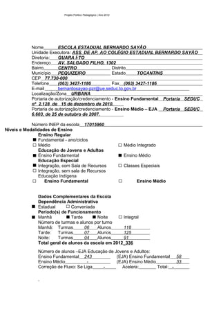 Projeto Político Pedagógico | Ano 2012




            Nome         ESCOLA ESTADUAL BERNARDO SAYÃO
            Unidade Executora: ASS. DE AP. AO COLÉGIO ESTADUAL BERNARDO SAYÃO
            Diretoria:   GUARA Í-TO
            Endereço     AV. SALGADO FILHO, 1302
            Bairro       CENTRO                    Distrito
            Município    PEQUIZEIRO                Estado     TOCANTINS
            CEP 77.730-000
            Telefone     (063) 3427-1186           Fax (063) 3427-1186
            E-mail       bernardosayao-pzr@ue.seduc.to.gov.br
            Localização/Zona URBANA
            Portaria de autorização/credenciamento - Ensino Fundamental Portaria SEDUC
            nº 2.128 de 15 de dezembro de 2010.
            Portaria de autorização/credenciamento - Ensino Médio – EJA Portaria SEDUC
            6.603, de 25 de outubro de 2007.

            Número INEP da escola 17015960
Níveis e Modalidades de Ensino
               Ensino Regular
               Fundamental - ano/ciclos
               Médio                                                Médio Integrado
               Educação de Jovens e Adultos
               Ensino Fundamental                                   Ensino Médio
               Educação Especial
               Integração, com Sala de Recursos                     Classes Especiais
               Integração, sem sala de Recursos
               Educação Indígena
                  Ensino Fundamental                                      Ensino Médio


               Dados Complementares da Escola
               Dependência Administrativa
               Estadual        Conveniada
               Período(s) de Funcionamento
               Manhã           Tarde       Noite      Integral
               Número de turmas e alunos por turno
               Manhã: Turmas         06    Alunos     118
               Tarde:   Turmas       07    Alunos     125
               Noite:   Turmas       04    Alunos     91
               Total geral de alunos da escola em 2012_336
               Número de alunos –EJA Educação de Jovens e Adultos:
               Ensino Fundamental 243             (EJA) Ensino Fundamental 58
               Ensino Médio           -           (EJA) Ensino Médio          33
               Correção de Fluxo: Se Liga  -         Acelera:        Total: -
 