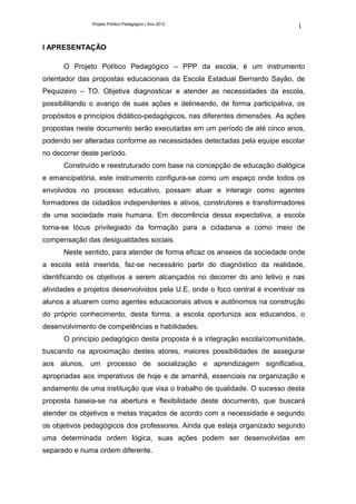 Projeto Político Pedagógico | Ano 2012
                                                                              1

I APRESENTAÇÃO

      O Projeto Político Pedagógico – PPP da escola, é um instrumento
orientador das propostas educacionais da Escola Estadual Bernardo Sayão, de
Pequizeiro – TO. Objetiva diagnosticar e atender as necessidades da escola,
possibilitando o avanço de suas ações e delineando, de forma participativa, os
propósitos e princípios didático-pedagógicos, nas diferentes dimensões. As ações
propostas neste documento serão executadas em um período de até cinco anos,
podendo ser alteradas conforme as necessidades detectadas pela equipe escolar
no decorrer deste período.
      Construído e reestruturado com base na concepção de educação dialógica
e emancipatória, este instrumento configura-se como um espaço onde todos os
envolvidos no processo educativo, possam atuar e interagir como agentes
formadores de cidadãos independentes e ativos, construtores e transformadores
de uma sociedade mais humana. Em decorrência dessa expectativa, a escola
torna-se lócus privilegiado da formação para a cidadania e como meio de
compensação das desigualdades sociais.
      Neste sentido, para atender de forma eficaz os anseios da sociedade onde
a escola está inserida, faz-se necessário partir do diagnóstico da realidade,
identificando os objetivos a serem alcançados no decorrer do ano letivo e nas
atividades e projetos desenvolvidos pela U.E, onde o foco central é incentivar os
alunos a atuarem como agentes educacionais ativos e autônomos na construção
do próprio conhecimento, desta forma, a escola oportuniza aos educandos, o
desenvolvimento de competências e habilidades.
      O princípio pedagógico desta proposta é a integração escola/comunidade,
buscando na aproximação destes atores, maiores possibilidades de assegurar
aos alunos, um processo de socialização e aprendizagem significativa,
apropriadas aos imperativos de hoje e de amanhã, essenciais na organização e
andamento de uma instituição que visa o trabalho de qualidade. O sucesso desta
proposta baseia-se na abertura e flexibilidade deste documento, que buscará
atender os objetivos e metas traçados de acordo com a necessidade e segundo
os objetivos pedagógicos dos professores. Ainda que esteja organizado segundo
uma determinada ordem lógica, suas ações podem ser desenvolvidas em
separado e numa ordem diferente.
 
