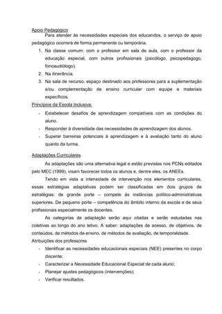 Apoio Pedagógico
      Para atender às necessidades especiais dos educandos, o serviço de apoio
pedagógico ocorrerá de forma permanente ou temporária.
   1. Na classe comum: com o professor em sala de aula, com o professor da
       educação especial, com outros profissionais (psicólogo, psicopedagogo,
       fonoaudiólogo).
   2. Na itinerância.
   3. Na sala de recurso, espaço destinado aos professores para a suplementação
       e/ou complementação de ensino curricular com equipe e materiais
       específicos.
Princípios da Escola Inclusiva:
   -   Estabelecer desafios de aprendizagem compatíveis com as condições do
       aluno.
   -   Responder à diversidade das necessidades de aprendizagem dos alunos.
   -   Superar barreiras potenciais à aprendizagem e à avaliação tanto do aluno
       quanto da turma.

Adaptações Curriculares
       As adaptações são uma alternativa legal e estão previstas nos PCNs editados
pelo MEC (1999), visam favorecer todos os alunos e, dentre eles, os ANEEs.
       Tendo em vista a intensidade de intervenção nos elementos curriculares,
essas estratégias adaptativas podem ser classificadas em dois grupos de
estratégias: de grande porte – compete às instâncias político-administrativas
superiores. De pequeno porte – competência do âmbito interno da escola e de seus
profissionais especialmente os docentes.
       As categorias de adaptação serão aqui citadas e serão estudadas nas
coletivas ao longo do ano letivo. A saber: adaptações de acesso, de objetivos, de
conteúdos, de métodos de ensino, de métodos de avaliação, de temporalidade.
Atribuições dos professores
   -   Identificar as necessidades educacionais especiais (NEE) presentes no corpo
       discente;
   -   Caracterizar a Necessidade Educacional Especial de cada aluno;
   -   Planejar ajustes pedagógicos (intervenções);
   -   Verificar resultados.
 