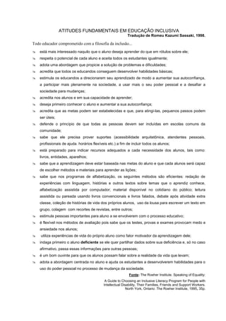 ATITUDES FUNDAMENTAIS EM EDUCAÇÃO INCLUSIVA
                                                            Tradução de Romeu Kazumi Sassaki, 1998.

Todo educador comprometido com a filosofia da inclusão...
   está mais interessado naquilo que o aluno deseja aprender do que em rótulos sobre ele;
   respeita o potencial de cada aluno e aceita todos os estudantes igualmente;
   adota uma abordagem que propicie a solução de problemas e dificuldades;
   acredita que todos os educandos conseguem desenvolver habilidades básicas;
   estimula os educandos a direcionarem seu aprendizado de modo a aumentar sua autoconfiança,
    a participar mais plenamente na sociedade, a usar mais o seu poder pessoal e a desafiar a
    sociedade para mudanças;
   acredita nos alunos e em sua capacidade de aprender;
   deseja primeiro conhecer o aluno e aumentar a sua autoconfiança;
   acredita que as metas podem ser estabelecidas e que, para atingi-las, pequenos passos podem
    ser úteis;
   defende o princípio de que todas as pessoas devem ser incluídas em escolas comuns da
    comunidade;
   sabe que ele precisa prover suportes (acessibilidade arquitetônica, atendentes pessoais,
    profissionais de ajuda. horários flexíveis etc.) a fim de incluir todos os alunos;
   está preparado para indicar recursos adequados a cada necessidade dos alunos, tais como:
    livros, entidades, aparelhos;
   sabe que a aprendizagem deve estar baseada nas metas do aluno e que cada alunos será capaz
    de escolher métodos e materiais para aprender as lições;
   sabe que nos programas de alfabetização, os seguintes métodos são eficientes: redação de
    experiências com linguagem, histórias e outros textos sobre temas que o aprendiz conhece,
    alfabetização assistida por computador; material disponível no cotidiano do público; leitura
    assistida ou pareada usando livros convencionais e livros falados, debate após atividade extra
    classe, coleção de histórias de vida dos próprios alunos, uso da lousa para escrever um texto em
    grupo, colagem com recortes de revistas, entre outros;
   estimula pessoas importantes para aluno a se envolverem com o processo educativo;
   é flexível nos métodos de avaliação pois sabe que os testes, provas e exames provocam medo e
    ansiedade nos alunos;
   utiliza experiências de vida do próprio aluno como fator motivador da aprendizagem dele;
   indaga primeiro o aluno deficiente se ele quer partilhar dados sobre sua deficiência e, só no caso
    afirmativo, passa essas informações para outras pessoas;
   é um bom ouvinte para que os alunos possam falar sobre a realidade da vida que levam;
   adota a abordagem centrada no aluno e ajuda os estudantes a desenvolverem habilidades para o
    uso do poder pessoal no processo de mudança da sociedade.
                                                             Fonte: The Roeher Institute. Speaking of Equality:
                                             A Guide to Choosing an Inclusive Literacy Program for People with
                                            Intellectual Disability, Their Families, Friends and Support Workers.
                                                            North York, Ontario: The Roeher Institute, 1995, 35p.
 