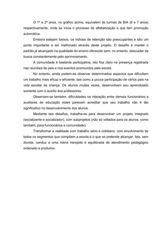 O 1º e 2º anos, no gráfico acima, equivalem às turmas de BIA (6 e 7 anos)
respectivamente, onde se inicia o processo de alfabetização e que tem promoção
automática.
      Embora estejam baixos, os índices de retenção são preocupantes e são um
ponto importante a ser melhorado através deste projeto. O desafio é manter o
padrão já alcançado na qualidade do ensino oferecido sem, no entanto, descuidar da
busca constantemente pelo aprimoramento.
      A comunidade é bastante participativa, isto fica claro na presença registrada
nas reuniões de pais e nos eventos promovidos pela escola.
      No entanto, ainda podem-se observar determinados aspectos que dificultam
um trabalho mais eficaz e eficiente, tais como a pouca participação de vários pais na
vida escolar da criança. Os alunos muitas vezes, desenvolvem seu aprendizado
somente com o auxílio dos professores.
      Observam-se também, dificuldades na interação entre demais funcionários e
auxiliares de educação estes parecem acreditar que seu trabalho não é tão
significativo no desenvolvimento dos alunos.
      Mediante tais desafios, trabalha-se para desenvolver um projeto integrado
(socializante e socializador), com subprojetos (não só voltados para os alunos, como
também, para funcionários e comunidade).
      Transformar a realidade com trabalho sério e cotidiano, com envolvimento de
todos os segmentos que compõem a escola é o que se pretende alcançar. Isto, sem
dúvida, conduz a uma rotina tranqüila e equilibrada de atendimento pedagógico
ordenado e produtivo.
 