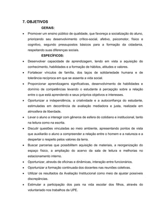 7. OBJETIVOS
             GERAIS:
   Promover um ensino público de qualidade, que favoreça a socialização do aluno,
    priorizando seu desenvolvimento crítico-social, afetivo, psicomotor, físico e
    cognitivo, segundo pressupostos básicos para a formação da cidadania,
    respeitando suas diferenças sociais.
             ESPECÍFICOS:
   Desenvolver capacidade de aprendizagem, tendo em vista a aquisição do
    conhecimento, habilidades e a formação de hábitos, atitudes e valores.
   Fortalecer vínculos de família, dos laços de solidariedade humana e de
    tolerância recíproca em que se assenta a vida social.
   Proporcionar aprendizagens significativas, desenvolvimento de habilidades e
    domínio de competências levando o estudante à percepção sobre a relação
    entre o que está aprendendo e seus próprios objetivos e interesses.
   Oportunizar a independência, a criatividade e a autoconfiança do estudante,
    estimuladas em decorrência de avaliação mediadora e justa, realizada em
    atmosfera de liberdade.
   Levar o aluno a interagir com gêneros de esfera do cotidiano e institucional, tanto
    na leitura como na escrita.
   Discutir questões vinculadas ao meio ambiente, apresentando pontos de vista
    que auxiliarão o aluno a compreender a relação entre o homem e a natureza e a
    despertar o respeito pelos valores da terra.
   Buscar parcerias que possibilitem aquisição de materiais, a reorganização do
    espaço físico, a ampliação do acervo da sala de leitura e melhorias no
    estacionamento interno.
   Oportunizar, através de oficinas e dinâmicas, interação entre funcionários.
   Oportunizar a formação continuada dos docentes nas reuniões coletivas.
   Utilizar os resultados da Avaliação Institucional como meio de ajustar possíveis
    discrepâncias.
   Estimular a participação dos pais na vida escolar dos filhos, através do
    voluntariado nos trabalhos da UPE.
 
