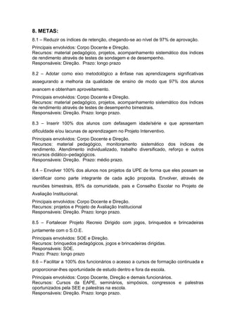 8. METAS:
8.1 – Reduzir os índices de retenção, chegando-se ao nível de 97% de aprovação.
Principais envolvidos: Corpo Docente e Direção.
Recursos: material pedagógico, projetos, acompanhamento sistemático dos índices
de rendimento através de testes de sondagem e de desempenho.
Responsáveis: Direção. Prazo: longo prazo

8.2 – Adotar como eixo metodológico a ênfase nas aprendizagens significativas
assegurando a melhoria da qualidade de ensino de modo que 97% dos alunos
avancem e obtenham aproveitamento.
Principais envolvidos: Corpo Docente e Direção.
Recursos: material pedagógico, projetos, acompanhamento sistemático dos índices
de rendimento através de testes de desempenho bimestrais.
Responsáveis: Direção. Prazo: longo prazo.

8.3 – Inserir 100% dos alunos com defasagem idade/série e que apresentam
dificuldade e/ou lacunas de aprendizagem no Projeto Interventivo.
Principais envolvidos: Corpo Docente e Direção.
Recursos: material pedagógico, monitoramento sistemático dos índices de
rendimento. Atendimento individualizado, trabalho diversificado, reforço e outros
recursos didático–pedagógicos.
Responsáveis: Direção. Prazo: médio prazo.

8.4 – Envolver 100% dos alunos nos projetos da UPE de forma que eles possam se
identificar como parte integrante de cada ação proposta. Envolver, através de
reuniões bimestrais, 85% da comunidade, pais e Conselho Escolar no Projeto de
Avaliação Institucional.
Principais envolvidos: Corpo Docente e Direção.
Recursos: projetos e Projeto de Avaliação Institucional
Responsáveis: Direção. Prazo: longo prazo.

8.5 – Fortalecer Projeto Recreio Dirigido com jogos, brinquedos e brincadeiras
juntamente com o S.O.E.
Principais envolvidos: SOE e Direção.
Recursos: brinquedos pedagógicos, jogos e brincadeiras dirigidas.
Responsáveis: SOE.
Prazo: Prazo: longo prazo
8.6 – Facilitar a 100% dos funcionários o acesso a cursos de formação continuada e
proporcionar-lhes oportunidade de estudo dentro e fora da escola.
Principais envolvidos: Corpo Docente, Direção e demais funcionários.
Recursos: Cursos da EAPE, seminários, simpósios, congressos e palestras
oportunizados pela SEE e palestras na escola.
Responsáveis: Direção. Prazo: longo prazo.
 
