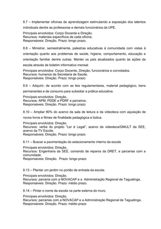 8.7 – lmplementar oficinas de aprendizagem estimulando a exposição dos talentos
individuais dentre as professoras e demais funcionários da UPE.
Principais envolvidos: Corpo Docente e Direção.
Recursos: materiais específicos de cada oficina.
Responsáveis: Direção. Prazo: longo prazo.

8.8 – Ministrar, semestralmente, palestras educativas à comunidade com vistas à
orientação quanto aos problemas de saúde, higiene, comportamento, educação e
orientação familiar dentre outras. Manter os pais atualizados quanto às ações da
escola através de boletim informativo mensal.
Principais envolvidos: Corpo Docente, Direção, funcionários e convidados.
Recursos: humanos da Secretaria de Saúde.
Responsáveis: Direção. Prazo: longo prazo

8.9 – Adquirir, de acordo com as leis regulamentares, material pedagógico, bens
permanentes e de consumo para subsidiar a prática educativa.
Principais envolvidos: Direção.
Recursos: APM, PDDE e PDRF e parceiros.
Responsáveis: Direção. Prazo: longo prazo

8.10 – Ampliar 80% do acervo da sala de leitura e da videoteca com aquisição de
novos livros e filmes de finalidade pedagógica e lúdica.
Principais envolvidos: Direção.
Recursos: verba do projeto ”Ler é Legal”, acervo da videoteca/GMULT da SEE,
acervo da TV Escola.
Responsáveis: Direção. Prazo: longo prazo

8.11 – Buscar a pavimentação do estacionamento interno da escola
Principais envolvidos: Direção.
Recursos: Engenharia da SEE, comando de reparos da DRET, e parcerias com a
comunidade.
Responsáveis: Direção. Prazo: longo prazo


8.13 – Plantar um jardim no portão de entrada da escola.
Principais envolvidos: Direção.
Recursos: parceria com a NOVACAP e a Administração Regional de Taguatinga.
Responsáveis: Direção. Prazo: médio prazo.

8.14 – Pintar o nome da escola na parte externa do muro.
Principais envolvidos: Direção.
Recursos: parcerias com a NOVACAP e a Administração Regional de Taguatinga.
Responsáveis: Direção. Prazo: médio prazo
 