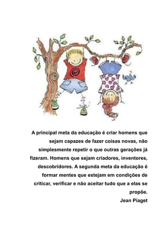 A principal meta da educação é criar homens que
        sejam capazes de fazer coisas novas, não
   simplesmente repetir o que outras gerações já
fizeram. Homens que sejam criadores, inventores,
   descobridores. A segunda meta da educação é
    formar mentes que estejam em condições de
 criticar, verificar e não aceitar tudo que a elas se
                                            propõe.
                                        Jean Piaget
 