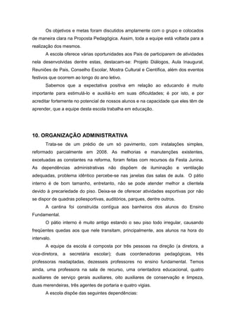 Os objetivos e metas foram discutidos amplamente com o grupo e colocados
de maneira clara na Proposta Pedagógica. Assim, toda a equipe está voltada para a
realização dos mesmos.
       A escola oferece várias oportunidades aos Pais de participarem de atividades
nela desenvolvidas dentre estas, destacam-se: Projeto Diálogos, Aula Inaugural,
Reuniões de Pais, Conselho Escolar, Mostra Cultural e Científica, além dos eventos
festivos que ocorrem ao longo do ano letivo.
       Sabemos que a expectativa positiva em relação ao educando é muito
importante para estimulá-lo e auxiliá-lo em suas dificuldades; é por isto, e por
acreditar fortemente no potencial de nossos alunos e na capacidade que eles têm de
aprender, que a equipe desta escola trabalha em educação.




10. ORGANIZAÇÃO ADMINISTRATIVA
       Trata-se de um prédio de um só pavimento, com instalações simples,
reformado parcialmente em 2008. As melhorias e manutenções existentes,
excetuadas as constantes na reforma, foram feitas com recursos da Festa Junina.
As dependências administrativas não dispõem de iluminação e ventilação
adequadas, problema idêntico percebe-se nas janelas das salas de aula. O pátio
interno é de bom tamanho, entretanto, não se pode atender melhor a clientela
devido à precariedade do piso. Deixa-se de oferecer atividades esportivas por não
se dispor de quadras poliesportivas, auditórios, parques, dentre outros.
       A cantina foi construída contígua aos banheiros dos alunos do Ensino
Fundamental.
       O pátio interno é muito antigo estando o seu piso todo irregular, causando
freqüentes quedas aos que nele transitam, principalmente, aos alunos na hora do
intervalo.
       A equipe da escola é composta por três pessoas na direção (a diretora, a
vice-diretora, a secretária escolar); duas coordenadoras pedagógicas, três
professoras readaptadas, dezesseis professores no ensino fundamental. Temos
ainda, uma professora na sala de recurso, uma orientadora educacional, quatro
auxiliares de serviço gerais auxiliares, oito auxiliares de conservação e limpeza,
duas merendeiras, três agentes de portaria e quatro vigias.
       A escola dispõe das seguintes dependências:
 
