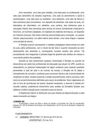 Uma secretaria, uma sala para direção, uma sala para os professores, uma
sala para laboratório de estudos cognitivos, uma sala de atendimento e apoio à
aprendizagem, uma sala para os auxiliares, uma zeladoria, uma sala de leitura e
dois banheiros para funcionários. Um depósito de alimentos, oito salas de aula, um
laboratório de informática, um refeitório, uma cantina, dois banheiros para a
educação infantil, dois banheiros para alunos do ensino fundamental (masculino e
feminino), um banheiro adaptado, um depósito de materiais de limpeza, um depósito
de materiais diversos, três áreas externas pavimentadas para recreação, um parque
infantil, estacionamento, um pátio interno para recreio, uma caixa d’água e apenas
uma entrada de alunos.
       A Direção procura acompanhar o trabalho pedagógico desenvolvido em sala
de aula, pelos professores, com o intuito de dar todo o suporte necessário ao bom
desempenho dos docentes e, consequente sucesso escolar dos alunos. Tal
procedimento visa resguardar o preceito legal de garantia dos direitos da criança a
uma escola pública de qualidade.
       Quando os pais apresentam qualquer reclamação à Direção ou quando há
observância por parte dos profissionais de educação que atuam na UPE, quanto ao
desempenho ou possível inadequação de algum professor para resolver questões
pertinentes à sala de aula e às normas da escola, a Direção da IE adota o
procedimento de convidar o professor para conversar dando a ele a oportunidade de
esclarecer os fatos, analisar posturas e avaliar procedimentos; toda a conversa, bem
como os encaminhamentos definidos para sanar os problemas, ficam registrados em
ata no livro de ocorrências da escola. Quando necessário, o assunto é tratado em
reunião coletiva, podendo-se encaminhar para análise do Conselho Escolar que
delibera a melhor solução para o docente e para os alunos.
       O Regimento Interno é distribuído aos pais através da Agenda Escolar e está
abaixo transcrito na íntegra:

LEMBRE-SE:
        “A educação é direito de todos e dever do Estado e da família” Art. 205 da Constituição
Federal; Art. 227 do Estatuto da Criança e do Adolescente e Art.2º da Lei de Diretrizes e Bases da
Educação;



   FUNCIONAMENTO
        HORÁRIO: MATUTINO: 7 h 30 min às 12 h 30 min
                      VESPERTINO: 13 h às 18 h
 